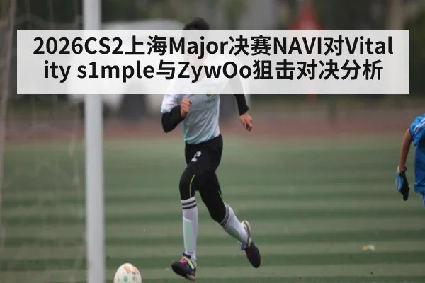 2026CS2上海Major决赛NAVI对Vitality s1mple与ZywOo狙击对决分析