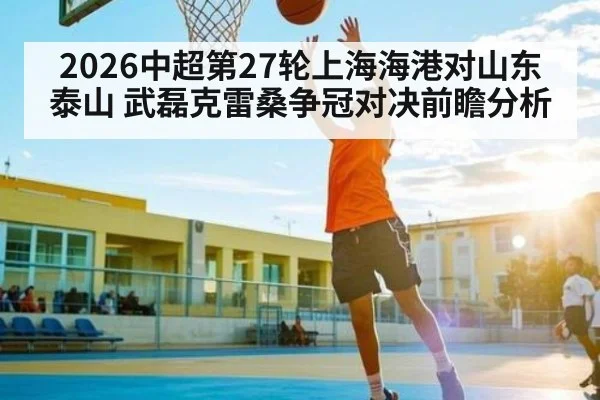 2026中超第27轮上海海港对山东泰山 武磊克雷桑争冠对决前瞻分析